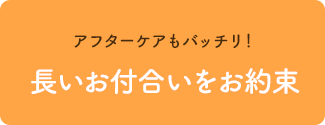 アフターケアもバッチリ！長いお付合いをお約束