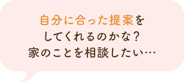 自分に合った提案をしてくれるのかな？家のことを相談したい…